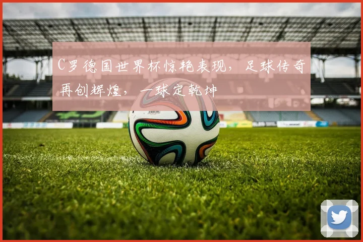 C罗德国世界杯惊艳表现，足球传奇再创辉煌，一球定乾坤