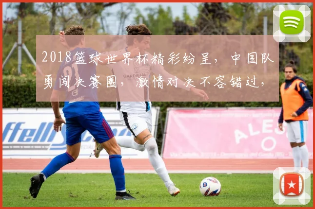 2018篮球世界杯精彩纷呈，中国队勇闯决赛圈，激情对决不容错过，一触即发