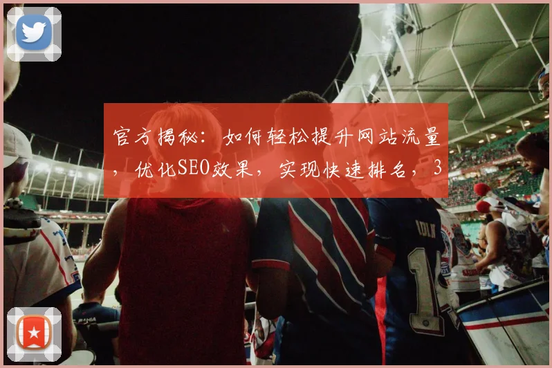 官方揭秘：如何轻松提升网站流量，优化SEO效果，实现快速排名，3大策略必看