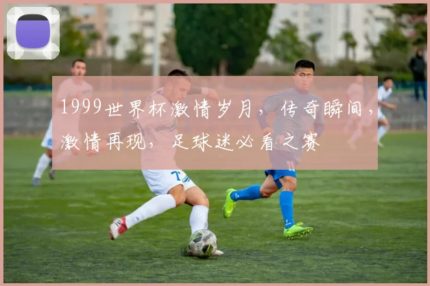 1999世界杯激情岁月，传奇瞬间，激情再现，足球迷必看之赛