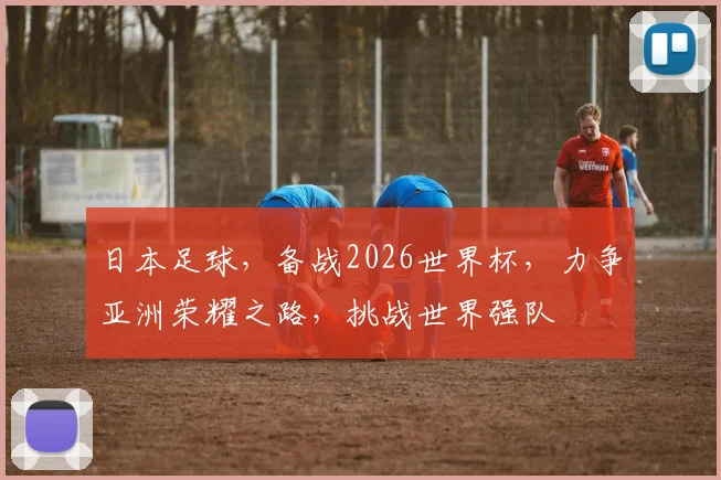日本足球，备战2026世界杯，力争亚洲荣耀之路，挑战世界强队